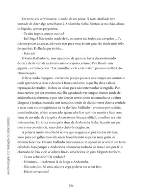 30
continuaçãodaestaçãodaprimavera
Em torno era a Primavera, o sonho de um poeta. O Gato Malhado teve
vontade de dizer algo semelhante à Ando­rinha Sinhá. Sentou-se no chão, alisou
os bigodes, ape­nas perguntou:
- Tu não fugiste com os outros?
- Eu? Fugir? Não tenho medo de ti, os outros são todos uns covardes ... Tu
não me podes alcançar, não tens asas para voar, és um gatarrão ainda mais tolo
do que feio. E olha lá que és feio...
- Feio, eu?
O Gato Malhado riu, riso espantoso de quem se havia desacos­tumado
de rir, e desta vez até as árvores mais corajosas, como o Pau­Brasil - um
gigante - estremeceram. “Ela o insultou e ele a vai ma­tar”, pensou o velho Cão
Dinamarquês.
O Reverendo Papagaio - reverendo porque passara uns tem­pos no seminário
onde aprendera a rezar e decorara frases em latim, o que lhe dava valiosa
reputação de erudito - fechou os olhos para não testemunhar a tragédia. Por
duas razões: por ser emotivo, não lhe agradando ver sangue, menos ainda de
andorinha tão formosa, e por não desejar servir como testemunha se o crime
chegasse à justiça, massada sem tamanho, tendo de decidir entre dizer a ver­dade
e arcar com as conseqüências da ira do Gato Malhado - pro­cesso por calúnia,
umas bofetadas, o bico arrancado, quem sabe lá o quê - ou mentir e ficar com
fama de covarde, de cúmplice do assas­sino. Situação difícil, o melhor era não
testemunhar. Em troca rezou pela alma da Andorinha Sinhá, ficando em paz
com a sua consciên­cia, uma chata cheia de exigências.
A própria Andorinha Sinhá sentiu que exagerara e, por via das dúvidas,
voou para um galho mais alto onde ficou bicando as penas num gesto de
extrema faceirice. O Gato Malhado continuava a rir, ape­sar de se sentir um tanto
ofendido. Não porque a Andorinha o hou­vesse tachado de mau e sim por tê-lo
chamado de feio, e ele se achava lindo, uma beleza de gato. Elegante também.
- Tu me achas feio? De verdade?
- Feiíssimo... - reafirmou lá de longe a Andorinha.
- Não acredito. Só uma criatura cega poderia me achar feio.
- Feio e convencido!
 