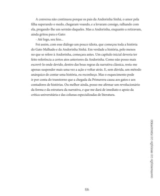 31
continuaçãodaestaçãodaprimavera
A conversa não continuou porque os pais da Andorinha Sinhá, o amor pela
filha superando o medo, chegaram voando, e a levaram consigo, ralhando com
ela, pregando-lhe um sermão daqueles. Mas a Andorinha, enquanto a retiravam,
ainda gritou para o Gato:
- Até logo, seu feio...
Foi assim, com esse diálogo um pouco idiota, que começou toda a história
do Gato Malhado e da Andorinha Sinhá. Em verdade a his­tória, pelo menos
no que se refere à Andorinha, começara antes. Um capítulo inicial deveria ter
feito referência a certos atos anteriores da Andorinha. Como não posso mais
escrevê-lo onde devido, den­tro das boas regras da narrativa clássica, resta-me
apenas suspender mais uma vez a ação e voltar atrás. E, sem dúvida, um método
anárquico de contar uma história, eu reconheço. Mas o esquecimento po­de
ir por conta do transtorno que a chegada da Primavera causa aos gatos e aos
contadores de histórias. Ou melhor ainda, posso me afir­mar um revolucionário
da forma e da estrutura da narrativa, e que me dará de imediato o apoio da
crítica universitária e das colunas especializadas de literatura.
 