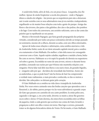 33
capítuloinicial,atrasadoeforadolugar
A andorinha Sinhá, além de bela, era um pouco louca. Louquinha, fica-lhe
melhor. Apesar de ainda freqüentar a escola dos pássaros - onde o Papagaio
ditava a cáte­dra de religião - tão jovem que os respeitáveis pais não a deixavam
sair à noite sozinha com os seus admiradores mas já era metida a independente,
orgulhando-se de manter boas relações com toda a gente do parque. Amiga das
flores e das árvores, dos patos e das galinhas, dos cães e das pedras, dos pombos
e do lago. Com todos ela conversava, um ar­zinho suficiente, sem se dar conta das
paixões que ia espalhando ao seu passar.
Mesmo o Reverendo Papagaio, que fazia grande propaganda das próprias
virtudes, considerado por todos um pouco eclesiástico de­vido ao tempo passado
no seminário, mesmo ele a olhava, durante as aulas, com uns olhos entornados.
Apesar de todas essas relações e admirações, uma sombra anu­viava a vida
da Andorinha Sinhá, razão de ser deste atrasado capítulo inicial, pois a sombra
era exatamente o Gato Malhado. Ou melhor: o fato dela nunca ter conseguido
conversar com o Gato. Aquele sujeito caladão, orgulhoso e metido a besta, bulia-
lhe com os nervos. Habituara-se a vir espiá-lo quando ele dormia ou esquentava
sol sobre a grama. Escondida no ramo de uma árvore, mirava-o durante horas
perdidas, cismando nas razões por que 0 feioso não mantinha relações com
ninguém. Ouvia falar mal dele mas fitava o seu nariz róseo, de grandes bigodes,
e - ninguém sabe por que - duvidava da veracidade das histórias. Assim são
as andorinhas, o que se pode fazer? não ha forma de fazê-las compreender
a verdade mais rudi­mentar, a mais provada e conhecida, se elas se metem a
duvidar. São cabeçudas e se deixam guiar pelo coração.
O Gato Malhado era a sombra na vida clara e tranqüila da Ando­rinha
Sinhá. Por vezes estava cantando uma das lindas canções que aprendera com o
Rouxinol, e, de súbito, parava porque via (às vezes adivinhava) o grande corpo
do Gato que passava em caminho do seu canto predileto. Ia então pelos ares,
seguindo-o devagar, e, em certa tarde, divertiu-se muito a atirar-lhe gravetos
secos sobre o dorso. O Gato dormia, ela estava bem escondida entre as folhas
da jaqueira, rindo a cada graveto que acertava nas costas do Gato, levando o
pre­guiçoso a abrir um olho e mirar em torno. Mas logo o cerrava, pensando
tratar-se de alguma brincadeira idiota do Vento. De há muito, o Gato Malhado
 