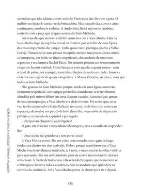 34
capítuloinicial,atrasadoeforadolugar
aprendera que não adianta correr atrás do Vento para dar-lhe com a pata. O
melhor era deixá-lo cansar-se da brincadeira. Mas naquele dia, como a coisa
continuasse, resolveu ir embora. A Andorinha Sinhá retirou-se também,
contente com a peça que pregara ao temido Gato Malhado.
Foi nesse dia que ela teve a célebre conversa com a Vaca Mocha. Falo na
Vaca Mocha logo no capítulo inicial da história, por se tratar de uma figura
das mais importantes do parque. Tinha quase tanto prestígio quanto a Velha
Coruja. Tratava-se de uma pessoa tranqüila, mesmo um pouco solene, muito
circunspecta, por todos os títulos respeitáveis, descendente de um touro
argentino e se chamava Rachel Púcio. No entanto, possuía um temperamento
vingativo, humor variável. Muito boa para com aqueles a quem amava - com
o casal de patos, por exemplo, mantinha relações de muita amizade - brusca e
violenta com a gente de quem não gostava: a Mosca Varejeira, os cães e, mais que
todos, o Gato Malhado.
Não gostava do Gato Malhado porque, sendo ela uma figura as­sim tão
altamente respeitável, com sangue portenho, considerara-se terrivelmente
ofendida pelo mísero felino em certa distante ocasião. Acontece que, apesar
de sua circunspecção, a Vaca Mocha era dada à ironia. Foi assim que, certa
vez, tendo encontrado o Gato Malhado no curral, onde fora com certeza na
esperança de roubar um pouco de leite, disse-lhe, num misto de desprezo e
pilhéria e em mescla de espanhol e português:
- Un tipo tan chiquito y yá de bigotes!
O gato, em evidente e imperdoável desrespeito, teve a ousadia de responder-
lhe:
- Uma sujeita tão grandona e sem porta-seios!
A Vaca Mocha armou-Ihe um coice bem armado mas o gato ia longe,
rindo para dentro seu riso malvado. Todo o parque considerou que a Vaca
Mocha fora terrivelmente insultada, e, à noite, vieram muitas famílias visitá-la
para apresentar-lhe sua solidariedade, pois ela estava inconsolável e chorava
sem cessar. À frente de todos veio o Reverendo Papagaio, que nessa noite se
embriagou e divertiu toda a assistência com as anedotas que aprendera na
cozinha do seminá­rio. Até a Vaca Mocha parou de chorar para rir e depois
 