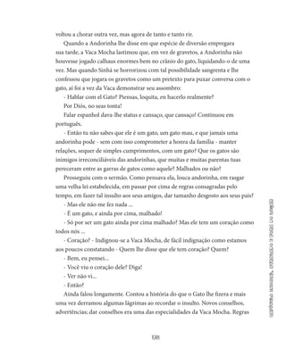 35
capítuloinicial,atrasadoeforadolugar
voltou a chorar outra vez, mas agora de tanto e tanto rir.
Quando a Andorinha lhe disse em que espécie de diversão em­pregara
sua tarde, a Vaca Mocha lastimou que, em vez de gravetos, a Andorinha não
houvesse jogado calhaus enormes bem no crânio do gato, liquidando-o de uma
vez. Mas quando Sinhá se horrorizou com tal possibilidade sangrenta e lhe
confessou que jogara os grave­tos como um pretexto para puxar conversa com o
gato, aí foi a vez da Vaca demonstrar seu assombro:
- Hablar com el Gato? Piensas, loquita, en hacerlo realmente?
Por Diós, no seas tonta!
Falar espanhol dava-lhe status e cansaço, que cansaço! Con­tinuou em
português.
- Então tu não sabes que ele é um gato, um gato mau, e que jamais uma
andorinha pode - sem com isso comprometer a honra da família - manter
relações, sequer de simples cumprimentos, com um gato? Que os gatos são
inimigos irreconciliáveis das andorinhas, que muitas e muitas parentas tuas
pereceram entre as garras de gatos como aquele? Malhados ou não?
Prosseguiu com o sermão. Como pensava ela, louca andorinha, em rasgar
uma velha lei estabelecida, em passar por cima de regras con­sagradas pelo
tempo, em fazer tal insulto aos seus amigos, dar tama­nho desgosto aos seus pais?
- Mas ele não me fez nada ...
- É um gato, e ainda por cima, malhado!
- Só por ser um gato ainda por cima malhado? Mas ele tem um coração como
todos nós ...
- Coração? - Indignou-se a Vaca Mocha, de fácil indignação como estamos
aos poucos constatando - Quem lhe disse que ele tem coração? Quem?
- Bem, eu pensei...
- Você viu o coração dele? Diga!
- Ver não vi...
- Então?
Ainda falou longamente. Contou a história do que o Gato lhe fi­zera e mais
uma vez derramou algumas lágrimas ao recordar o insulto. Novos conselhos,
advertências; dar conselhos era uma das especiali­dades da Vaca Mocha. Regras
 