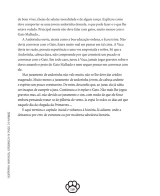 36
capítuloinicial,atrasadoeforadolugar
de bom viver, cheias de salutar mora­Iidade e de algum ranço. Explicou como
deve comportar-se uma jovem andorinha donzela, o que pode fazer e o que lhe
estava veda­do. Principal mente não deve falar com gatos, muito menos com o
Gato Malhado...
A Andorinha ouviu, atenta como a boa educação ordena, e fi­cou triste. Não
devia conversar com o Gato, fizera muito mal em pen­sar em tal coisa. A Vaca
devia ter razão, possuía experiência e uma voz empostada e nobre. Só que a
Andorinha, cabeça dura, não com­preende por que cometerá um pecado se
conversar com o Gato. Em todo caso, jurou à Vaca, jamais jogar gravetos sobre o
dorso amarelo e preto do Gato Malhado e nem sequer pensar em conver­sar com
ele.
Mas juramento de andorinha não vale muito, não se lhe deve dar crédito
exagerado. Muito menos a juramento de andorinha jovem, de cabeça ardente
e espírito um pouco aventureiro. De mim, descon­fio que, ao jurar, ela já sabia
ser incapaz de cumprir a jura. Continuou a ir espiar o Gato. Não mais lhe jogou
gravetos mas, ai!, não devido ao juramento e sim, com medo de que ele fosse
embora pensando tratar-se de pilhéria do vento. Ia espiá-lo todos os dias até que
naquele dia da chegada da Primavera ...
E aqui termina o capítulo inicial e voltamos à história, lá adiante, onde a
deixamos por erro de estrutura ou por moderna sabedoria literária.
 