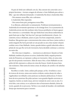 38
Fimdaestaçãodaprimavera
Os pais de Sinhá iam ralhando com ela. Mas estavam tão comovidos com o
próprio heroísmo - tiveram cora­gem de afrontar o Gato Malhado para salvar a
filha - ­que não ralharam demasiado. A Andorinha Pai dizia à Andorinha Mãe:
- Nós amamos nossa filha, nós a salvamos.
A Andorinha Mãe respondia:
- Nós somos bons pais, protegemos nossa filha.
E se olhavam, admirando-se mutuamente. Proibiram terminan­temente a
Andorinha de novamente aproximar-se do inimigo feroz. Se os juramentos da
Andorinha jovem não têm nenhum valor, brus­cas proibições só fazem aguçar-
lhe o interesse e a curiosidade. Não que Sinhá fosse uma dessas andorinhas às
quais basta que se diga “não faça isso” para que imediatamente o façam. Ao
contrário, terna e obediente, amava os pais. Era bem comportada, amável e
bondosa. Mas gostava que a convencessem das coisas com boas e justas razões, e
ainda ninguém lhe havia provado ser um pecado ou um crime manter relações
cordiais com o Gato Malhado. Assim, quando deitou a gentil cabecinha sobre a
pétala de rosa que lhe servia de travesseiro, havia decidido continuar a conversa
no outro dia:
- Ele é feio mas é simpático ... - murmurou ao adormecer. Quanto ao Gato
Malhado, também ele pensou na arisca Ando­rinha Sinhá, naquela primeira
noite da Primavera, ao repousar a cabe­ça no travesseiro. Aliás, eis uma coisa
que ele não possuía: travesseiro. Além de mau e feio, o Gato Malhado era um
pobre de Job; repousa­va a cabeça em cima dos braços. Sendo de pouco luxo,
não recla­mava. Falta sentia de outras coisas: de afeição, de carinho e de salsi­chas
vienenses.
Recolheu-se tarde. Antes, andara pelo parque, ao léu. Arranha­ra a casca
de troncos de árvores, miara sem motivo evidente, sentira desejo de voltar a
vagabundear nos telhados como praticara na distan­te adolescência. O cheiro
bom da terra penetrara-lhe pelas narinas e seus grandes bigodes moveram-se
inquietos. Sentira-se muito moço, até teve vontade de correr com os cães. E o
teria feito, com certeza, se os cachorros não se houvessem afastado, cheios de
receio, quan­do ele os procurou. Tal fora o seu estado de lassidão e de indefinido
desejo que murmurou para si mesmo:
 