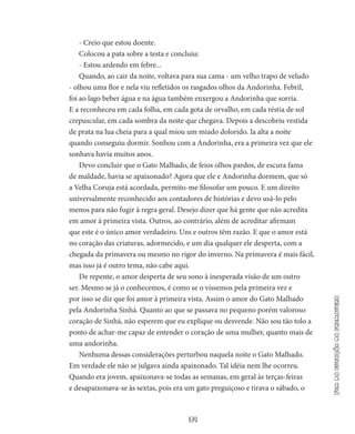 39
Fimdaestaçãodaprimavera
- Creio que estou doente.
Colocou a pata sobre a testa e concluiu:
- Estou ardendo em febre...
Quando, ao cair da noite, voltava para sua cama - um velho trapo de veludo
- olhou uma flor e nela viu refletidos os rasgados olhos da Andorinha. Febril,
foi ao lago beber água e na água também enxergou a Andorinha que sorria.
E a reconheceu em cada folha, em cada gota de orvalho, em cada réstia de sol
crepuscular, em cada sombra da noite que chegava. Depois a descobriu vestida
de prata na lua cheia para a qual miou um miado dolorido. Ia alta a noite
quando conseguiu dormir. Sonhou com a Andorinha, era a primeira vez que ele
sonhava havia muitos anos.
Devo concluir que o Gato Malhado, de feios olhos pardos, de es­cura fama
de maldade, havia se apaixonado? Agora que ele e Ando­rinha dormem, que só
a Velha Coruja está acordada, permito-me filoso­far um pouco. E um direito
universalmente reconhecido aos contado­res de histórias e devo usá-lo pelo
menos para não fugir à regra geral. Desejo dizer que há gente que não acredita
em amor à primeira vista. Outros, ao contrário, além de acreditar afirmam
que este é o único amor verdadeiro. Uns e outros têm razão. E que o amor está
no cora­ção das criaturas, adormecido, e um dia qualquer ele desperta, com a
chegada da primavera ou mesmo no rigor do inverno. Na primavera é mais fácil,
mas isso já é outro tema, não cabe aqui.
De repente, o amor desperta de seu sono à inesperada visão de um outro
ser. Mesmo se já o conhecemos, é como se o víssemos pela primeira vez e
por isso se diz que foi amor à primeira vista. Assim o amor do Gato Malhado
pela Andorinha Sinhá. Quanto ao que se passava no pequeno porém valoroso
coração de Sinhá, não esperem que eu explique ou desvende. Não sou tão tolo a
ponto de achar-me capaz de entender o coração de uma mulher, quanto mais de
uma andorinha.
Nenhuma dessas considerações perturbou naquela noite o Gato Malhado.
Em verdade ele não se julgava ainda apaixonado. Tal idéia nem lhe ocorreu.
Quando era jovem, apaixonava-se todas as sema­nas, em geral às terças-feiras
e desapaixonava-se às sextas, pois era um gato preguiçoso e tirava o sábado, o
 