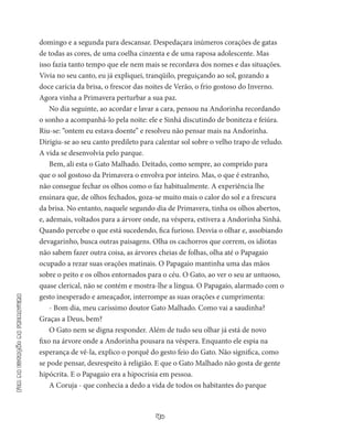 40
Fimdaestaçãodaprimavera
domingo e a segunda para descansar. Despedaçara inúmeros corações de gatas
de todas as co­res, de uma coelha cinzenta e de uma raposa adolescente. Mas
isso fazia tanto tempo que ele nem mais se recordava dos nomes e das situações.
Vivia no seu canto, eu já expliquei, tranqüilo, preguiçando ao sol, gozando a
doce carícia da brisa, o frescor das noites de Verão, o frio gostoso do Inverno.
Agora vinha a Primavera perturbar a sua paz.
No dia seguinte, ao acordar e lavar a cara, pensou na Andorinha recordando
o sonho a acompanhá-lo pela noite: ele e Sinhá discutin­do de boniteza e feiúra.
Riu-se: “ontem eu estava doente” e resolveu não pensar mais na Andorinha.
Dirigiu-se ao seu canto predileto para calentar sol sobre o velho trapo de veludo.
A vida se desenvolvia pelo parque.
Bem, ali esta o Gato Malhado. Deitado, como sempre, ao com­prido para
que o sol gostoso da Primavera o envolva por inteiro. Mas, o que é estranho,
não consegue fechar os olhos como o faz habitual­mente. A experiência lhe
ensinara que, de olhos fechados, goza-se muito mais o calor do sol e a frescura
da brisa. No entanto, naquele segundo dia de Primavera, tinha os olhos abertos,
e, ademais, vol­tados para a árvore onde, na véspera, estivera a Andorinha Sinhá.
Quando percebe o que está sucedendo, fica furioso. Desvia o olhar e, assobiando
devagarinho, busca outras paisagens. Olha os cachor­ros que correm, os idiotas
não sabem fazer outra coisa, as árvores cheias de folhas, olha até o Papagaio
ocupado a rezar suas orações matinais. O Papagaio mantinha uma das mãos
sobre o peito e os olhos entornados para o céu. O Gato, ao ver o seu ar untuoso,
quase clerical, não se contém e mostra-lhe a língua. O Papagaio, alarmado com o
gesto inesperado e ameaçador, interrompe as suas orações e cumprimenta:
- Bom dia, meu caríssimo doutor Gato Malhado. Como vai a saudinha?
Graças a Deus, bem?
O Gato nem se digna responder. Além de tudo seu olhar já está de novo
fixo na árvore onde a Andorinha pousara na véspera. En­quanto ele espia na
esperança de vê-la, explico o porquê do gesto feio do Gato. Não significa, como
se pode pensar, desrespeito à religião. E que o Gato Malhado não gosta de gente
hipócrita. E o Papagaio era a hipocrisia em pessoa.
A Coruja - que conhecia a dedo a vida de todos os habitantes do parque
 