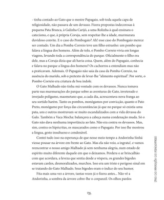41
Fimdaestaçãodaprimavera
- tinha contado ao Gato que o mestre Papagaio, sob toda aquela capa de
religiosidade, não passava de um devasso. Fizera propostas indecorosas à
pequena Pata Branca, à Galinha Carijó, a uma Rolinha à qual ensinara o
catecismo, e que, à própria Coruja, sem respeitar-lhe a idade, murmurara
duvidoso convite. E o caso do Pombogaio? Ah! esse caso do Pombogaio merece
ser contado. Um dia a Pomba-Correio teve um filho estranho: um pombo que
falava a língua dos homens. Além de tolo, o Pombo-Correio vivia em longas
viagens, levando toda a correspondência do parque. Oficialmente o filho era
dele, mas a Coruja dizia que ali havia coisa. Quem, além do Papagaio, conhecia
e falava no parque a língua dos homens? Os cachorros a entendiam mas não
a praticavam. Ademais. O Papagaio não saía da casa da Pomba-Correio, na
ausência do marido, sob o pretexto de levar-lhe “alimento espiritual”. Por sorte, o
Pombo­-Correio era criatura de boa índole.
O Gato Malhado não tinha má vontade com os devassos. Nunca tomava
parte nas murmurações do parque sobre as aventuras do Ga­to, inveterado e
invejado polígamo, maometano que, a cada dia, acrescentava nova franga ao
seu sortido harém. Tanto os pombos, monógamos por convicção, quanto o Pato
Preto, monógamo por força das circunstâncias já que no parque só existia uma
pata, uns e outros mostravam-se muito escandalizados com a vida devassa do
Galo. Também a Vaca Mocha: balançava a cabeça numa condena­ção muda. Só o
Gato não dava nenhuma importância ao fato. Não era contra os devassos. Mas,
sim, contra os hipócritas, os mascarados como o Papagaio. Por isso lhe mostrou
a língua, gesto insultuoso e condenável.
Contei tudo isso na esperança de que nesse meio tempo a Ando­rinha Sinhá
viesse pousar na árvore em frente ao Gato. Mas ela não veio, a ingrata!, e vamos
reencontrar o nosso amigo Malhado já sem ne­nhuma alegria, num estado de
espírito muito diferente daquele em que o deixamos. Perdera o ar brincalhão
com que acordara, a leve­za que sentia desde a véspera, os grandes bigodes
estavam cardos, desmoralizados, murchos. Isso era um triste e perigoso sinal em
se tratando do Gato Malhado. Seus bigodes eram o índice do seu humor.
Fita mais uma vez a árvore, tantas vezes já o fizera antes... Não vê a
Andorinha, a sombra da árvore cobre-lhe o corpanzil. Os olhos pardos
 