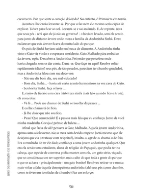 42
Fimdaestaçãodaprimavera
escurecem. Por que sente o coração dolorido? No entanto, é Primavera em torno.
Acontece-lhe então levantar-se. Por que o faz nem ele mesmo seria capaz de
explicar. Talvez para ficar ao sol. Levanta-se e sai andan­do. E, de repente, nota
que seus pés - será que ele já não os governa? - o haviam levado, sem ele sentir,
para junto da distante árvore onde mora a família da Andorinha Sinhá. Devo
esclarecer que esta árvore ficava do outra lado do parque.
Os pais de Sinhá haviam saído em busca de alimento. A Andori­nha tinha
visto o Gato vir vindo e o esperava sorridente. Gato Malhado pára embaixo
da árvore, espia. Descobre a Andorinha. Foi então que percebeu onde
havia chegado, sem se dar conta. Dana-se. Que faço eu aqui? Resolve voltar
rapidamente (diabo! seus pés, de tão pesados, pareciam ter chumbo grudado),
mas a Andorinha falou com sua doce voz:
- Não me diz bom dia, seu mal-educado?
- Bom dia, Sinhá... - havia até certo acento harmonioso na voz cava do Gato.
- Senhorita Sinhá, faça o favor ...
E, como ele fizesse uma cara triste (era ainda mais feio quando ficava triste),
ela concedeu:
- Vá lá ... Pode me chamar de Sinhá se isso lhe dá prazer ...
E eu lhe chamarei de Feio.
- Já lhe disse que não sou feio.
- Puxa! Que convencido! É a pessoa mais feia que eu conheço. Junto de você
minha madrinha Coruja é prêmio de beleza ...
Afinal que fazia ele ali? pensava o Gato Malhado. Aquela jovem Andorinha,
apenas uma adolescente, não o trata com devido respeito (será mesmo que ele
desejava que ela o tratasse com respeito?), in­sulta-o, agride-o, chama-o de feio.
Era o resultado de ter ele dado confiança a uma jovem andorinha qualquer. Que
era ela senão uma estudante, aluna de religião do Papagaio, que podia ter na
cabeça, que espécie de conversa podia manter com ele, um gato sério, via­jado,
que se considerava um ser superior, mais culto do que toda a gente do parque
e que se achava - principalmente - um gato bo­nito? Resolveu retirar-se e nunca
mais voltar a falar àquela desrespeitosa andorinha (ah! seus pés como chumbo,
como se tivessem toneladas de chumbo) Faz um esforço:
 