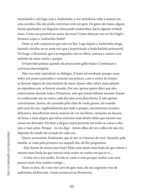 44
Fimdaestaçãodaprimavera
recordando o dia logo com a Andorinha, a voz melodiosa volta a ressoar em
seus ouvidos. Ela não podia conversar com um gato. Os gatos são maus, alguns
foram apanhados em flagran­te almoçando andorinhas, havia alguma verdade
nisso. Como era possível ser assim tão mau? Como almoçar um ser tão frágil e
formoso como a Andorinha Sinhá?
Deita-se sob a ameixeira que está em flor. Logo depois a Andori­nha chega,
fazendo círculos no ar, num vôo que é improvisado e lindo bailado primaveril.
De longe, o Rouxinol, que a acompanha com os olhos, começa a cantar e sua
melodia de amor enche o parque.
O Gato bate palmas quando ela pousa num galho baixo. Con­tinuam a
conversa interrompida.
Não vou mais reproduzir os diálogos. E tomo tal resolução por­que eram
todos um pouco parecidos e somente aos poucos, com o correr do tempo,
se fizeram dignos de uma história de amor. Quem sa­be, talvez mais adiante
eu reproduza um, se houver ocasião. Por ora, apenas quero dizer que eles
conversaram durante toda a Primavera, sem que jamais faltasse assunto. Foram
se conhecendo um ao outro, cada dia uma nova descoberta. E não apenas
conversaram. Juntos, ele correndo pelo chão de verde grama, ela voando
pelo azul do céu, vagabundearam por todo o parque, encontraram recantos
deliciosos, descobriram novas nuances de cor nas flores, variações na doçura
da brisa, e uma alegria que talvez estivesse mais dentro deles que mesmo nas
coisas em derredor. Ou bem a alegria estava presente em todas as coisas e eles
não a viam antes. Porque - eu vos digo - te­mos olhos de ver e olhos de não ver,
depende do estado do coração de cada um...
Quero acrescentar, finalmente, que já não se tratavam de você. Quando, pela
manhã, se viam pela primeira vez naquele dia, ele lhe perguntava:
- Que fizeste de ontem para hoje? Hoje estás ainda mais linda do que ontem e
mesmo mais linda do que estavas essas noites no sonho em que te vi ...
- Conta-me o teu sonho. Eu não te conto o meu porque sonhei com uma
pessoa muito feia: sonhei contigo ...
Riam os dois, ele o seu riso cavo de gato mau, ela seu argenti­no riso de
andorinha adolescente. Assim aconteceu na Primavera.
 
