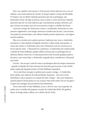 46
aestaçãodoverão
Este é um capítulo curto porque o Verão passou muito depressa com o seu sol
ardente e suas noites plenas de estrelas. É sempre rápido o tempo da felicidade.
O Tem­po é um ser difícil. Quando queremos que ele se prolon­gue, seja
demorado e lento, ele foge às pressas, nem se sente o correr das horas. Quando
queremos que ele voe mais depressa que o pensamento, porque sofremos, por­
que vivemos um tempo mau, ele escoa moroso, longo é o desfilar das horas.
Curto foi o tempo do Verão para o Gato e a Andorinha. Enche­ram-no com
passeios vagabundos, com longas conversas à sombra das árvores, com sorrisos,
com palavras murmuradas, com oIhares tí­midos porém expressivos, com alguns
arrufos também...
Não sei se arrufos será a palavra precisa. Explicarei: por vezes a Andorinha
encontrava o Gato abatido, de bigodes murchos e olhos ainda mais pardos. A
causa não variava: a Andorinha saíra com o Rou­xinol, com ele conversara ou
tivera aula de canto - o Rouxinol era o professor. A Andorinha não compreendia
a atitude do Gato Malha­do, aquelas súbitas tristezas que se prolongavam em
silêncios difíceis. Entre ela e o Gato jamais havia sido trocada qualquer palavra
de amor, e, por outro lado, a Andorinha, segundo disse, considerava o Rouxinol
um irmão.
Um dia - dia em que a aula de canto se prolongara além do tempo costumeiro
- quando os bigodes do Gato estavam tão mur­chos que tocavam o solo, ela lhe
pediu explicação daquela tristeza. O Gato Malhado respondeu:
- Se eu não fosse um gato, te pediria para casares comigo... A Andorinha
ficou calada, num silêncio de noite profunda. Sur­presa? - não creio, ela já
adivinhara o que se passava no coração do Gato. Zanga? - não creio tampouco,
aquelas palavras foram gratas ao seu coração. Mas tinha medo. Ele era um gato e
os gatos são inimigos irreconciliáveis das andorinhas.
Voou rente sobre o Gato Malhado, tocou-o de leve com a asa esquerda, ele
podia ouvir os latidos do pequeno coração da Andori­nha Sinhá. Ela ganhou
altura, de longe ainda o olhou, era o ultimo dia de Verão.
 