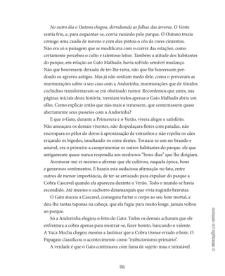 51
aestaçãodooutono
No outro dia o Outono chegou, derrubando as folhas das árvores. O Vento
sentia frio, e, para esquentar-se, cor­ria zunindo pelo parque. O Outono trazia
consigo uma cauda de nuvens e com elas pintou o céu de cores cinzen­tas.
Não era só a paisagem que se modificava com o correr das estações, como
certamente percebeu o culto e talentoso leitor. Também a atitude dos habitantes
do parque, em relação ao Gato Malhado, havia sofrido sensível mudança.
Não que houvessem deixado de ter-lhe raiva, não que lhe houvessem per­
doado os agravos antigos. Mas já não sentiam medo dele, como o provavam as
murmurações sobre o seu caso com a Andorinha, mur­murações que de tímidos
cochichos transformaram-se em obstinado rumor. Recordemos que antes, nas
páginas iniciais desta história, tre­miam todos apenas o Gato Malhado abria um
olho. Como explicar então que não mais o temessem, que comentassem quase
abertamen­te seus passeios com a Andorinha?
E que o Gato, durante a Primavera e o Verão, vivera alegre e sa­tisfeito.
Não ameaçara os demais viventes, não despedaçara flores com patadas, não
encrespara os pêlos do dorso à aproximação de es­tranhos e não repeliu os cães
eriçando os bigodes, insultando-os entre dentes. Tornara-se um ser brando e
amável, era o primeiro a cumpri­mentar os outros habitantes do parque. ele que
antigamente quase nunca respondia aos medrosos “bons-dias” que lhe dirigiam.
Aventurar-me-ei mesmo a afirmar que ele cultivou, naquela épo­ca, bons
e generosos sentimentos. E baseio esta audaciosa afirmação no fato, entre
outros de menor importância, de ter-se arriscado para expulsar do parque a
Cobra Cascavel quando ela apareceu durante o Verão. Todo o mundo se havia
escondido. Até mesmo o cachorro dinamarquês que vivia rugindo bravatas.
O Gato atacou a Cascavel, conseguiu furtar o corpo ao seu bote mortal, e
deu-lhe tantas taponas na cabeça, que ela fugiu para muito longe, jamais voltou
ao parque.
Só a Andorinha elogiou o feito do Gato. Todos os demais acha­ram que ele
enfrentara a cobra apenas para mostrar-se, fazer bonito, bancando o valente.
A Vaca Mocha chegou mesmo a lastimar que a Cobra tivesse errado o bote. O
Papagaio classificou o acontecimento como “exibicionismo primário”.
A verdade é que o Gato continuava com fama de sujeito mau e intratável.
 
