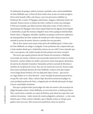 52
aestaçãodooutono
Os habitantes do parque, todavia, haviam concluído, ante a atual amabilidade
do Gato Malhado, que, se bem ele fosse muito mau, já não era muito perigoso.
Devia estar ficando velho, sem for­ças, e por isso procurava reabilitar-se.
Perderam-lhe o medo. O Pa­pagaio, interesseiro, chegara a alimentar ilusões de
amizade. Pensou tornar-se íntimo do Gato e utilizá-lo contra seus inimigos.
O Pato por exemplo, que falava horrores dele pelas costas. O Gato tolerou a
aproximação do Papagaio (não estava aquele hipócrita de alguma forma ligado
à Andorinha, já que lhe ensinava religião?) mas evitou qualquer familiaridade.
Diante disso, o Papagaio, ofendido, espalhou no parque cruel teoria explicativa
da atual gentileza do Gato: mudara de atitude por sofrer doença incurável:
estando às portas da morte, buscava o perdão dos seus pecados.
Não se deve tomar essas coisas como prova de maldade geral. A fama ruim
do Gato Malhado era antiga e arraigada. Como poderiam eles compreender que
o Gato mudara desde que a Andorinha entra­ra em sua vida? Como entender que
sob a casca grossa, sob o pêlo eriçado do Gato pulsava um terno coração?
Tão terno, que aquele primeiro dia de Outono foi encontrar o Malhado
escrevendo um soneto. Coberto com um pesado manto de lã (o Gato era muito
friorento), contava sílabas nos dedos e procurava ri­mas num grosso dicionário,
de autoria do afamado Gramático Tamanduá: prêmio nacional de literatura e
membro da Academia de Letras. Sim, até um soneto ele escreveu. Possuo cópia
dessa única produção literária do Gato Malhado: criatura séria que sempre
vivera longe dessas frioleras. Foi-me dada pelo Sapo Cururu - que nas ho­
ras vagas dedica-se à crítica literária - como exemplo de péssima poesia lírica,
no que lhe cabe razão. Alias, o ilustre Sapo descobriu monstruoso plágio na
curta produção poética do Gato, e ninguém põe em dúvida afirmação do Sapo
Cururu, autoridade inconteste.
Para que o próprio leitor possa julgar do valor do soneto e das a­cusações de
plágio lançadas contra o Gato Malhado, eu vou transcre­ver a citada peça lírica.
Não o posso fazer, contudo, no corpo da histó­ria, pois afinal isso aqui não é um
caderno de poemas - muito menos de sonetos plagiados e péssimos - e, sim, uma
história que o Vento contou à Manhã e que a Manhã contou ao Tempo, para
ganhar uma rosa azul. Abro assim novo parêntesis, desta vez poético.
 