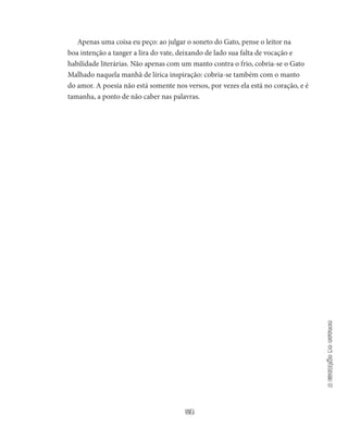 53
aestaçãodooutono
Apenas uma coisa eu peço: ao julgar o soneto do Gato, pense o leitor na
boa intenção a tanger a lira do vate, deixando de lado sua falta de vocação e
habilidade literárias. Não apenas com um manto contra o frio, cobria-se o Gato
Malhado naquela manhã de lírica inspiração: cobria-se também com o manto
do amor. A poesia não está somente nos versos, por vezes ela está no coração, e é
tamanha, a ponto de não caber nas palavras.
 