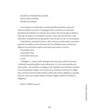 57
parêntesiscrítico
ESCRITO A PEDIDO DO AUTOR,
PELO SAPO CURURU
Membro do Instituto
A peça poética em discussão é carente de idéias profundas e peca por
inúmeros defeitos na forma. A linguagem não é escorreita; a construção
gramatical não obedece aos cânones dos excelsos vates do passado; a métrica,
cujo rigor se impõe, vê-se tratada a trancos; a rima, que deve buscar-se seja
milionária: é paupérrima nas apouca­das vezes em que nos dá o ar da sua graça.
“Imperdoável, sobretudo, porém, o fato criminoso evidenciado no primeiro
quarteto do aludido soneto de autoria do Gato Malhado, claro e clamoroso
plágio de inconveniente canção carnavalesca que assim se escreve:
‘A baratinha Yayá,
A baratinha Yoyô,
A baratinha bateu asas
e voou.
“O plagiário - a quem acabo de pegar pelas ouças para colocá­-lo perante
o tribunal da opinião pública como ladrão que o é, e dos mais réprobos por
furtar idéias - não satisfeito em plagiar, fê-lo copiando versos de baixa extração,
versos da populaça indigna. Se as forças do seu intelecto revelavam-se frágeis
para conceber primo­rosa obra poética, então, pelo menos, plagiasse os grandes
mestres, como por exemplo Homero, Dante, Virgilio, Milton ou Basílio de
Magalhães.
SAPO CURURU, doutor”.
 