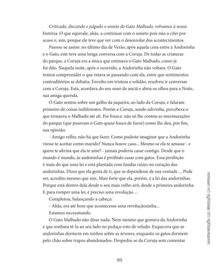 59
continuaçãodaestaçãodooutono
Criticado, discutido e julgado o soneto do Gato Malhado, volva­mos à nossa
história. O que equivale, aliás, a continuar com o soneto pois não o citei por
acaso e, sim, porque ele teve que ver com o desen­rolar dos acontecimentos.
Passou-se assim: no último dia de Verão, após aquela cena entre a Andorinha
e o Gato, este teve uma longa conversa com a Coruja. De todas as criaturas
do parque, a Coruja era a única que estimava o Gato Malhado, como já
foi dito. Naquela noite, após o ocorrido, a Andorinha não voltara. O Gato
tentou compreender o que estava se passando com ela, entre que sentimentos
contraditórios se debatia. Envolto em tristeza e solidão, resolveu ir conversar
com a Coruja. Esta, acordava do seu sono de anciã e abria os olhos para a Noite,
sua amiga querida.
O Gato sentou sobre um galho da jaqueira, ao lado da Coruja, e falaram
primeiro de coisas indiferentes. Porém a Coruja, sendo adivinha, percebera o
que trouxera o Malhado até ali. Foi franca: não só lhe contou as murmurações
do parque (que puseram o Gato quase louco de furor) como lhe deu, por fim,
sua opinião:
- Amigo velho, não há que fazer. Como pudeste imaginar que a Andorinha
viesse te aceitar como marido? Nunca houve caso... Mes­mo se ela te amasse - e
quem te afirma que ela te ame? - jamais poderia casar contigo. Desde que o
mundo é mundo, às andorinhas é proibido casar com gatos. Essa proibição
é mais do que uma lei e está plantada com fundas raízes no coração das
andorinhas. Dizes que ela gosta de ti, que se dependesse de sua vontade ... Pode
ser, acredito mesmo que sim. Mais forte que ela, porém, é a lei das an­dorinhas.
Porque está dentro dela desde o seu mais velho avô, desde a primeira andorinha.
E para romper uma lei, é preciso uma revolução ...
Completou, balançando a cabeça:
- Aliás, era até bom que acontecesse uma revoluçãozinha...
Estamos necessitando.
O Gato Malhado não disse nada. Nem mesmo que gostava da Andorinha
e que sonhara tê-la ao seu lado no pedaço roto de veludo. Esquecera que as
andorinhas dormem em ninhos sobre as árvores, enquanto os gatos dormem
pelo chão sobre trapos abandonados. Despediu-se da Coruja sem comentar
 