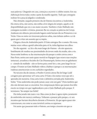 60
continuaçãodaestaçãodooutono
suas palavras. Chegando em casa, começou a escrever o célebre soneto. Em sua
elaboração levou toda a noite e parte da manhã seguinte. Tudo que conseguiu
realizar foi a peça já julgada e condenada.
Não obstante, naquele primeiro dia de Outono encontrou a An­dorinha.
Ela estava séria, não sorria, não exibia a leve alegria de sem­pre, aquele ar de
disponibilidade que era o seu maior encanto. Tam­bém o Gato Malhado não
conseguia esconder a tristeza, pesavam-lhe no coração as palavras da Coruja.
Andaram em silêncio, percor­rendo lugares onde haviam ido na Primavera e no
Verão. Uma ou outra vez trocavam palavras soltas, mas tinham ambos o ar de
quem quer evitar um assunto que se impõe.
Chegou a hora da Andorinha partir. O Gato entregou-lhe o so­neto. Ela voou,
muitas vezes voltou a gentil cabecinha para vê-lo, tinha lágrimas nos olhos.
No dia seguinte - ai, foi o dia mais longo do Outono - ela não apareceu.
Inutilmente ele rondou nas proximidades da árvore onde ela residia, não a viu.
Nessa noite lembrou-se das murmurações do parque e então correu com o
Pato Preto, meteu um susto quase mor­tal no Papagaio (que rezava suas orações
noturnas), arranhou o foci­nho do Cão Dinamarquês, furtou ovos no galinheiro
e - cúmulo da maldade - não os furtou para comê-los e, sim, para largá-los no
campo. O temor ao Gato Malhado voltou a habitar o parque e as murmurações
ruidosas amorteceram-se em cochichos segredados.
No terceiro dia do outono, o Pombo-Correio atirou-lhe de longe (cadê
coragem para aproximar-se?) uma carta. O Gato a leu tantas vezes que até a
aprendeu de memória. Uma carta triste e definitiva enviada pela Andorinha
Sinhá. “Uma andorinha não pode jamais ca­sar com um gato.” Dizia também que
eles não deviam mais se encon­trar. Em compensação falava que jamais fora feliz
exceto no tempo em que vagabundeava com o Gato Malhado pelo parque. E
termina­va: “da sempre tua Sinhá”.
Ela tinha jurado não mais o ver. Mas como já disse e agora repito, juramento
de andorinha não merece confiança. Voltaram a passear pelo parque, a ir aos
recantos que haviam descoberto durante a Pri­mavera. Só que agora quase não
conversavam, era como se uma invisível cortina os separasse.
Foi assim que passaram todo o Outono, um tempo cinzento em que as
 