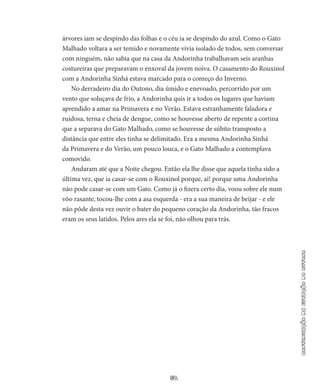 61
continuaçãodaestaçãodooutono
árvores iam se despindo das folhas e o céu ia se despindo do azul. Como o Gato
Malhado voltara a ser temido e novamente vivia isolado de todos, sem conversar
com ninguém, não sabia que na casa da Andorinha trabalhavam seis aranhas
costureiras que preparavam o enxoval da jovem noiva. O casamento do Rouxinol
com a An­dorinha Sinhá estava marcado para o começo do Inverno.
No derradeiro dia do Outono, dia úmido e enevoado, percorrido por um
vento que soluçava de frio, a Andorinha quis ir a todos os lugares que haviam
aprendido a amar na Primavera e no Verão. Estava es­tranhamente faladora e
ruidosa, terna e cheia de dengue, como se houvesse aberto de repente a cortina
que a separava do Gato Malha­do, como se houvesse de súbito transposto a
distância que entre eles tinha se delimitado. Era a mesma Andorinha Sinhá
da Primavera e do Verão, um pouco louca, e o Gato Malhado a contempla­va
comovido.
Andaram até que a Noite chegou. Então ela lhe disse que aquela tinha sido a
última vez, que ia casar-se com o Rouxinol porque, ai! porque uma Andorinha
não pode casar-se com um Gato. Como já o fizera certo dia, voou sobre ele num
vôo rasante, tocou-lhe com a asa esquerda - era a sua maneira de beijar - e ele
não pôde desta vez ouvir o bater do pequeno coração da Andorinha, tão fracos
eram os seus latidos. Pelos ares ela se foi, não olhou para trás.
 