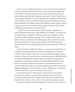63
aestaçãodoinverno
Este devia ser um capítulo longo porque o começo do Inverno foi um tempo de
sofrimento. Mas por que falar de coisas tristes, por que contar as maldades do
Gato Malhado cujos olhos andavam escuros de tão pardos? Disso falavam as
cartas enviadas pelos habitantes do par­que, cartas que o Pombo-Correio levava
a outros parques distantes. As notícias chegaram até o longínquo esconderijo da
Cobra Cascavel e mesmo ela tremeu de medo. Di­ziam da maldade do Gato mas
diziam também de sua solidão. Ja­mais o Gato Malhado voltara a dirigir a palavra
a quem quer que fosse. Tão grande solidão chegou a comover a Rosa-Chá que
con­fidenciou ao Jasmineiro, seu recente amante:
- Coitado! Vive tão sozinho, não tem nada no mundo ... Enganava-se a
Rosa-Chá quando pensava que o Gato Malhado vivia solitário e não tinha nada
no mundo. Bem ao contrário, ele tinha um mundo de recordações, de doces
momentos vividos, de lem­branças alegres. Não vou dizer que fosse feliz e não
sofresse. Soma, mas ainda não estava desesperado, ainda se alimentava do que
ela lhe havia dado antes. Triste no entanto, porque a felicidade não po­de se
alimentar apenas das recordações do passado, necessita tam­bém dos sonhos do
futuro.
Um dia, de brando sol hibernal, realizou-se o casamento da An­dorinha com
o Rouxinol. Houve grande festa, mesa de doces e cham­panha. O casamento
civil foi em casa da noiva, o Galo era o juiz e fez um discurso eloqüente sobre as
virtudes e os deveres de uma boa esposa, especialmente sobre a fidelidade devida
ao marido. Da fidelidade do marido à esposa ele não falou. Era maometano e
não hipócrita: todos sabem que o galo Don Juan de Rhode Island possui um
harém. O casamento religioso foi na laranjeira, a linda capela do parque. O
reverendo Padre Urubu veio de um convento distante para celebrar a cerimônia
religiosa. O Papagaio serviu de sacristão e, à noite, embriagou-se. O sermão do
Urubu foi comovente. A mãe da Andorinha chorou muito.
No momento em que o cortejo nupcial, numa revoada, saía da capela, a
Andorinha viu o Gato no seu canto. Não sei que jeito ela deu no voar que
conseguiu derrubar sobre ele uma pétala de rosa, das rosas vermelhas do seu
buquê de noiva. O Gato a colocou sobre o peito, parecia uma gota de sangue.
Para que essa história terminasse alegremente, o meu dever se­ria descrever a
 