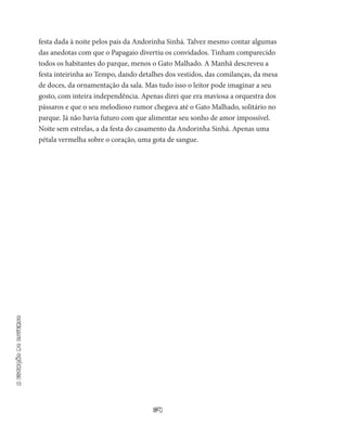 64
aestaçãodoinverno
festa dada à noite pelos pais da Andorinha Sinhá. Talvez mesmo contar algumas
das anedotas com que o Papagaio divertiu os convidados. Tinham comparecido
todos os habitantes do parque, menos o Gato Malhado. A Manhã descreveu a
festa intei­rinha ao Tempo, dando detalhes dos vestidos, das comilanças, da mesa
de doces, da ornamentação da sala. Mas tudo isso o leitor po­de imaginar a seu
gosto, com inteira independência. Apenas direi que era maviosa a orquestra dos
pássaros e que o seu melodioso rumor chegava até o Gato Malhado, solitário no
parque. Já não ha­via futuro com que alimentar seu sonho de amor impossível.
Noite sem estrelas, a da festa do casamento da Andorinha Sinhá. Apenas uma
pétala vermelha sobre o coração, uma gota de sangue.
 