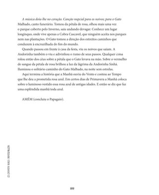 66
ANOITESEMESTRELAS
A música doía-lhe no coração. Canção nupcial para os noivos; para o Gato
Malhado, canto funerário. Tomou da pétala de rosa, olhou mais uma vez
o parque coberto pelo Inverno, saiu andando de­vagar. Conhece um lugar
longínquo, onde vive apenas a Cobra Cas­cavel, que ninguém aceita nos parques
nem nas plantações. O Gato tomou a direção dos estreitos caminhos que
conduzem à encruzilha­da do fim do mundo.
Quando passou em frente à casa da festa, viu os noivos que saíam. A
Andorinha também o viu e adivinhou o rumo de seus passos. Qualquer coisa
rolou então dos céus sobre a pétala que o Gato leva­va na mão. Sobre o vermelho
de sangue da pétala de rosa brilhou a luz da lágrima da Andorinha Sinhá.
Iluminou o solitário caminho do Gato Malhado, na noite sem estrelas.
Aqui termina a história que a Manhã ouviu do Vento e contou ao Tempo
que lhe deu a prometida rosa azul. Em certos dias de Prima­vera a Manhã coloca
sobre o luminoso vestido essa rosa azul de an­tigas idades. E então se diz que faz
uma esplêndida manhã toda azul.
AMÉM (concluiu o Papagaio).
 