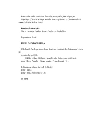 Reservados todos os direitos de tradução, reprodução e adaptação.
Copyright (C) 1976 by Jorge Amado, Rua Alagoinhas, 33 (Rio Vermelho)
40000, Salvador, Bahia, Brasil.
Direitos desta edição:
Mario Henrique Coelho, Renata Cunha e Arlindo Neto.
Impresso no Brasil
FICHA CATALOGRÁFICA
CIP-Brasil. Catalogação-na-fonte Sindicato Nacional dos Editores de Livros,
RJ.
Amado, Jorge, 1912-
	 1494g 	o Gato Malhado e a Andorinha Sinhá: urna história de
amor I Jorge Amado. - Rio de Janeiro -7~ ed. Record 1981.
1. Literatura infanto-juvenil. II. Título J
CDD - 028.5
CDU - 087.5 869.0(81)(024.7)
78-0294
 