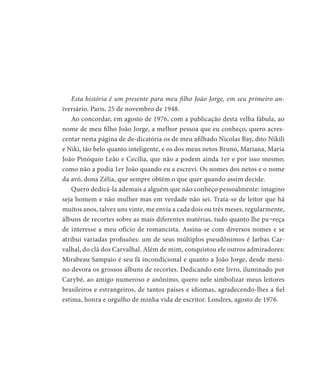 Esta história é um presente para meu filho João Jorge, em seu primeiro an-
iversário. Paris, 25 de novembro de 1948.
Ao concordar, em agosto de 1976, com a publicação desta velha fábula, ao
nome de meu filho João Jorge, a melhor pessoa que eu conheço, quero acres-
centar nesta página de de-dicatória os de meu afilhado Nicolas Bay, dito Nikili
e Niki, tão belo quanto inteligente, e os dos meus netos Bruno, Mariana, Maria
João Pinóquio Leão e Cecília, que não a podem ainda 1er e por isso mesmo;
como não a podia 1er João quando eu a escrevi. Os nomes dos netos e o nome
da avó, dona Zélia, que sempre obtém o que quer quando assim decide.
Quero dedicá-la ademais a alguém que não conheço pessoalmente: imagino
seja homem e não mulher mas em verdade não sei. Trata-se de leitor que há
muitos anos, talvez uns vinte, me envia a cada dois ou três meses, regularmente,
álbuns de recortes sobre as mais diferentes matérias, tudo quanto lhe pa¬reça
de interesse a meu ofício de romancista. Assina-se com diversos nomes e se
atribui variadas profissões: um de seus múltiplos pseudônimos é Jarbas Car-
valhal, do clã dos Carvalhal. Além de mim, conquistou ele outros admiradores:
Mirabeau Sampaio é seu fã incondicional e quanto a João Jorge, desde meni-
no devora os grossos álbuns de recortes. Dedicando este livro, iluminado por
Carybé, ao amigo numeroso e anônimo, quero nele simbolizar meus leitores
brasileiros e estrangeiros, de tantos países e idiomas, agradecendo-lhes a fiel
estima, honra e orgulho de minha vida de escritor. Londres, agosto de 1976.
 