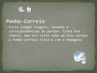 Pombo-CorreioFazia longas viagens, levando a correspondências do parque. Tinha boa índole, mas era visto como um tolo porque a Pomba-Correio traia-o com o Papagaio