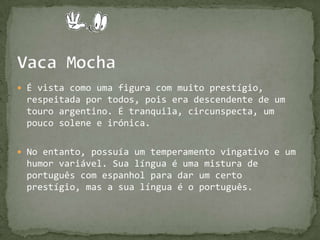 Vaca MochaÉ vista como uma figura com muito prestígio, respeitada por todos, pois era descendente de um touro argentino. É tranquila, circunspecta, um pouco solene e irónica. No entanto, possuía um temperamento vingativo e um humor variável. Sua língua é uma mistura de português com espanhol para dar um certo prestígio, mas a sua língua é o português.