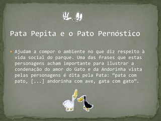 Pata Pepita e o Pato PernósticoAjudam a compor o ambiente no que diz respeito à vida social do parque. Uma das frases que estas personagensacham importante para ilustrar a condenação do amor do Gato e da Andorinha vista pelas personagens é dita pela Pata: “pata com pato, [...] andorinha com ave, gata com gato”.