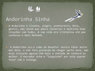 Andorinha SinháA Andorinha é risonha, alegre, aventureira, bela, gentil, uma jovem que adora conversar e mantinha boas relações com todos. A sua vida era cristalina até que conheceu o Gato Malhado. A Andorinha viu-o como um desafio: ouvira falar muito mal dele, e até fora proibida de chegar perto dele, mas essa situação aguçou-lhe mais a vontade de conhecê-lo melhor. O narrador acha-a “louquinha” por esta querer falar com o inimigo. 