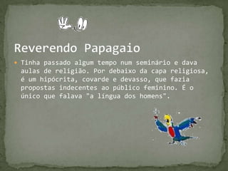 Reverendo PapagaioTinha passado algum tempo num seminário e dava aulas de religião. Por debaixo da capa religiosa, é um hipócrita, covarde e devasso, que fazia propostas indecentes ao público feminino. É o único que falava "a língua dos homens".