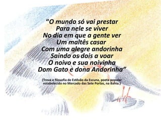 “O mundo só vai prestarPara nele se viverNo dia em que a gente verUm maltês casar Com uma alegre andorinhaSaindo os dois a voarO noivo e sua noivinhaDom Gato e dona Andorinha”(Trova e filosofia de Estêvão da Escuna, poeta popular estabelecido no Mercado das Sete Portas, na Bahia.)