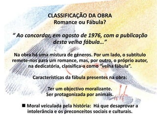 CLASSIFICAÇÃO DA OBRARomance ou Fábula?“ Ao concordar, em agosto de 1976, com a publicação desta velha fábula…”Na obra há uma mistura de géneros. Por um lado, o subtítulo remete-nos para um romance, mas, por outro, o próprio autor, na dedicatória, classifica-a como “velha fábula”.Características da fábula presentes na obra: Ter um objectivo moralizante. Ser protagonizada por animais. Moral veiculada pela história:  Há que desaprovar a intolerância e os preconceitos sociais e culturais.