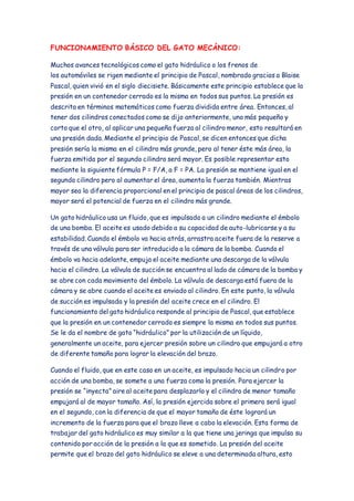 FUNCIONAMIENTO BÁSICO DEL GATO MECÁNICO: 
Muchos avances tecnológicos como el gato hidráulico o los frenos de 
los automóviles se rigen mediante el principio de Pascal, nombrado gracias a Blaise 
Pascal, quien vivió en el siglo diecisiete. Básicamente este principio establece que la 
presión en un contenedor cerrado es la misma en todos sus puntos. La presión es 
descrita en términos matemáticos como fuerza dividida entre área. Entonces, al 
tener dos cilindros conectados como se dijo anteriormente, uno más pequeño y 
corto que el otro, al aplicar una pequeña fuerza al cilindro menor, esto resultará en 
una presión dada. Mediante el principio de Pascal, se dicen entonces que dicha 
presión sería la misma en el cilindro más grande, pero al tener éste más área, la 
fuerza emitida por el segundo cilindro será mayor. Es posible representar esto 
mediante la siguiente fórmula P = F/A, a F = PA. La presión se mantiene igual en el 
segundo cilindro pero al aumentar el área, aumenta la fuerza también. Mientras 
mayor sea la diferencia proporcional en el principio de pascal áreas de los cilindros, 
mayor será el potencial de fuerza en el cilindro más grande. 
Un gato hidráulico usa un fluido, que es impulsado a un cilindro mediante el émbolo 
de una bomba. El aceite es usado debido a su capacidad de auto-lubricarse y a su 
estabilidad. Cuando el émbolo va hacia atrás, arrastra aceite fuera de la reserve a 
través de una válvula para ser introducido a la cámara de la bomba. Cuando el 
émbolo va hacia adelante, empuja el aceite mediante una descarga de la válvula 
hacia el cilindro. La válvula de succión se encuentra al lado de cámara de la bomba y 
se abre con cada movimiento del émbolo. La válvula de descarga está fuera de la 
cámara y se abre cuando el aceite es enviado al cilindro. En este punto, la válvula 
de succión es impulsada y la presión del aceite crece en el cilindro. El 
funcionamiento del gato hidráulico responde al principio de Pascal, que establece 
que la presión en un contenedor cerrado es siempre la misma en todos sus puntos. 
Se le da el nombre de gato “hidráulico” por la utilización de un líquido, 
generalmente un aceite, para ejercer presión sobre un cilindro que empujará a otro 
de diferente tamaño para lograr la elevación del brazo. 
Cuando el fluido, que en este caso en un aceite, es impulsado hacia un cilindro por 
acción de una bomba, se somete a una fuerza como la presión. Para ejercer la 
presión se “inyecta” aire al aceite para desplazarlo y el cilindro de menor tamaño 
empujará al de mayor tamaño. Así, la presión ejercida sobre el primero será igual 
en el segundo, con la diferencia de que el mayor tamaño de éste logrará un 
incremento de la fuerza para que el brazo lleve a cabo la elevación. Esta forma de 
trabajar del gato hidráulico es muy similar a la que tiene una jeringa que impulsa su 
contenido por acción de la presión a la que es sometido. La presión del aceite 
permite que el brazo del gato hidráulico se eleve a una determinada altura, esto 
 