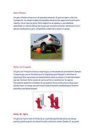 Gato Inflable 
Un gato inflable utiliza aire o el agua para elevarse. El gato es ligero y fácil de 
transportar. Se adapta a espacios pequeños donde no hay espacio suficiente para 
insertar otros tipos de gatos. Este dispositivo se asemeja a una almohada 
desinflada. Lo colocas debajo del equipo que necesitas levantar, entonces el aire o 
gas son bombeados al gato, obligándolo a ampliarse y elevar el equipo. 
Gatos con trinquete 
Un gato con trinquete utiliza un engranaje y un mecanismo de pivotamiento llamado 
trinquete que cae en las muescas en el engranaje para bloquear y mantener el 
engranaje. Este mecanismo incrementalmente eleva un objeto y lo mantiene hasta 
que sea liberado. Estos vienen de varios estilos y resistencias. Se operan 
típicamente mediante el bombeo de una palanca hacia arriba y hacia abajo, pero 
pueden tener un mango que está modificada en modelos diseñados para levantar 
pequeñas cantidades de peso. 
Gatos de tijera 
Un gato de tijera tiene la forma de un cuadrado equilibrado sobre uno de sus 
puntos cuando su punto de elevación está a mitad de camino. Desde allí, se puede 
 