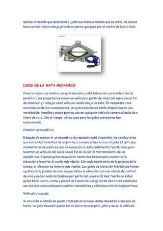 aplanar a medida que desciende o junta sus lados a medida que se eleva. Se mueve 
hacia arriba o hacia abajo girando un perno que pasa por el centro de lado a lado. 
USOS DE LA GATA MECANICO: 
Como lo implica su nombre, un gato mecánico está fabricado con la intención de 
permitir a los propietarios elevar un vehículo a partir del nivel del suelo con el fin 
de observar y trabajar en el vehículo desde abajo de éste. En respuesta a las 
necesidades de los consumidores, los gatos mecánicos están disponibles en una 
variedad de tamaños y pesos para su uso en cualquier vehículo comercializado de o 
fuera de ruta. Con el tiempo, otros usos para los gatos elevadores han 
evolucionado. 
Cambiar un neumático 
Después de evaluar si un neumático de repuesto está disponible, los conductores 
que sufren las molestias de un pinchazo comenzarán a buscar el gato. El gato que 
realmente se necesita es uno de elevación, lo suficientemente fuerte como para 
levantar un vehículo del suelo con el fin de iniciar el mantenimiento de los 
neumáticos. Algunos gatos elevadores tienen dos bombas para aumentar la 
elevación y levantar el coche más rápido. Con cada movimiento de la palanca de la 
bomba, el elevador se levanta más rápido. Los gatos de elevación hidráulicos tienen 
ajustes de la presión de aire que permiten la elevación con una válvula de control 
de aire y poco o nada de bombeo por parte del usuario. El más fuerte de estos 
gatos tiene acero, cromo y piezas de fundición. Los gatos de dos o tres toneladas 
son los más adecuados para levantar automóviles y vehículos utilitarios deportivos. 
Vehículo atascado 
Si un coche o camión se queda atascado en la nieve, arena movediza o una pila de 
barro, un gato elevador puede ser el único recurso para jalar y sacar el vehículo. 
 