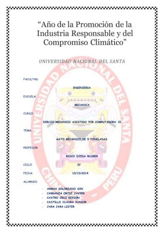 “Año de la Promoción de la 
Industria Responsable y del 
Compromiso Climático” 
UNIVERSIDAD NACIONAL DEL SANTA 
FACULTAD: 
INGENIERIA 
ESCUELA: 
MECANICA 
CURSO: 
DIBUJO MECANICO ASISTIDO POR COMPUTADORA II 
TEMA: 
GATO MECANICO DE 5 TONELADAS 
PROFESOR: 
RISCO OJEDA RUSBER 
CICLO: IV 
FECHA: 10/10/2014 
ALUMNOS: 
- ARMAS SOLORZANO GIN 
- CARRANZA ORTIZ JAVIER 
- CASTRO CRUZ GEYSON 
- CASTILLO CUADRA YUNIOR 
- JARA JARA LISTER 
 