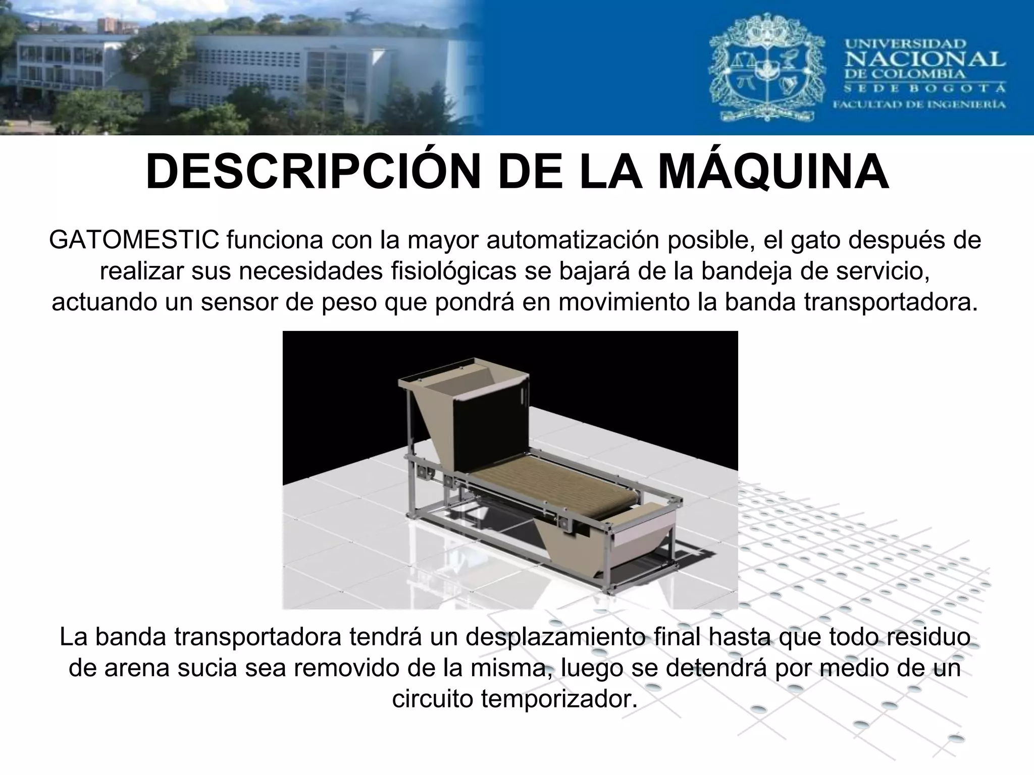 DESCRIPCIÓN DE LA MÁQUINA
GATOMESTIC funciona con la mayor automatización posible, el gato después de
    realizar sus necesidades fisiológicas se bajará de la bandeja de servicio,
actuando un sensor de peso que pondrá en movimiento la banda transportadora.




La banda transportadora tendrá un desplazamiento final hasta que todo residuo
 de arena sucia sea removido de la misma, luego se detendrá por medio de un
                           circuito temporizador.
 