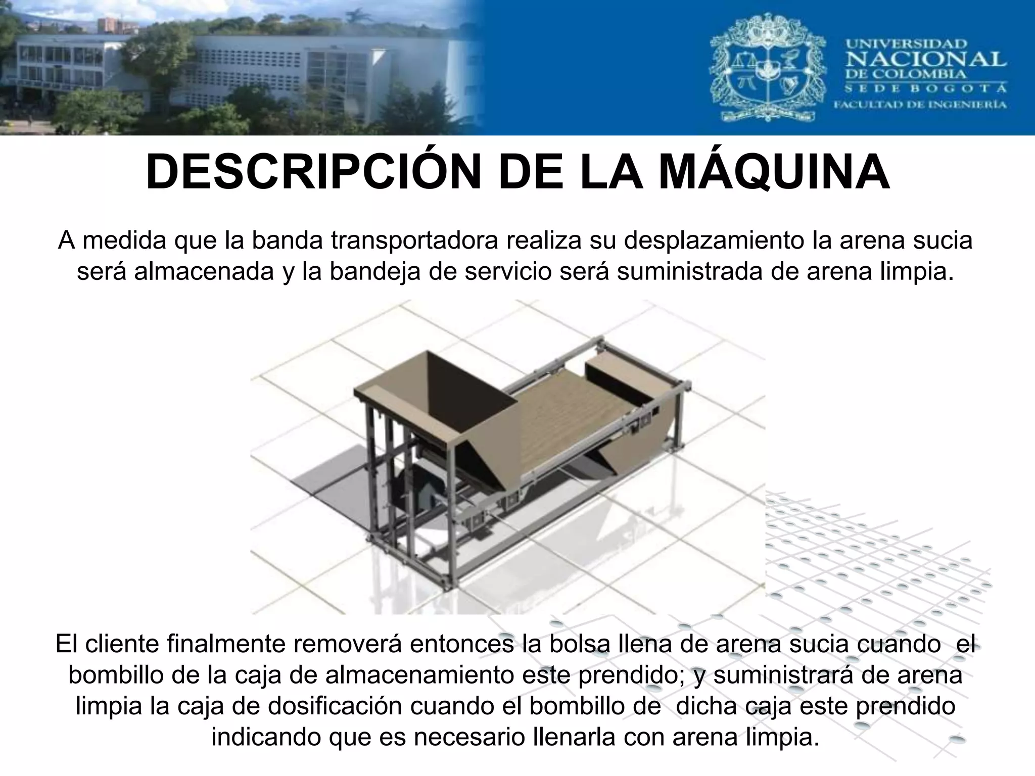 DESCRIPCIÓN DE LA MÁQUINA
A medida que la banda transportadora realiza su desplazamiento la arena sucia
 será almacenada y la bandeja de servicio será suministrada de arena limpia.




El cliente finalmente removerá entonces la bolsa llena de arena sucia cuando el
 bombillo de la caja de almacenamiento este prendido; y suministrará de arena
  limpia la caja de dosificación cuando el bombillo de dicha caja este prendido
               indicando que es necesario llenarla con arena limpia.
 