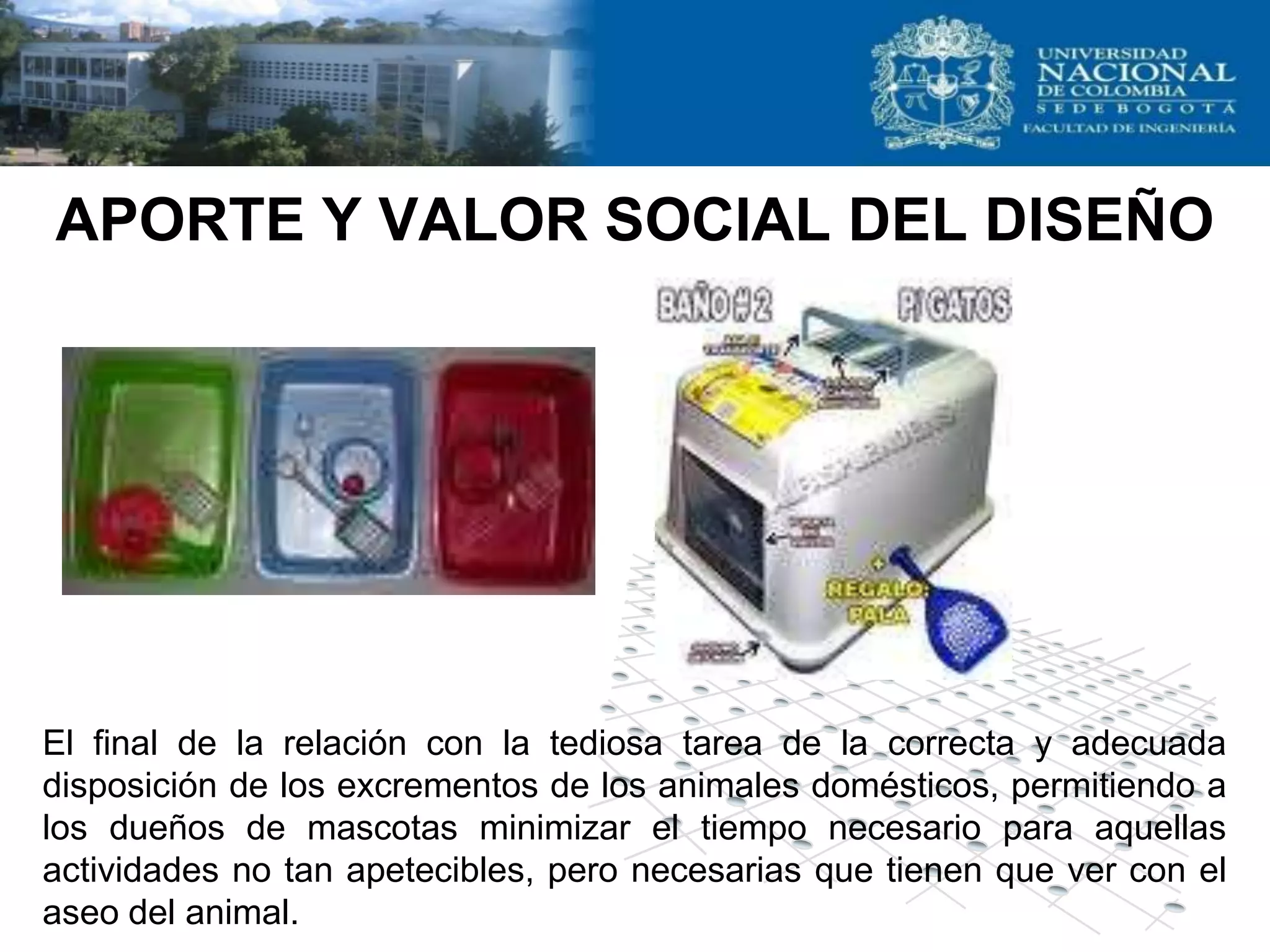 APORTE Y VALOR SOCIAL DEL DISEÑO




El final de la relación con la tediosa tarea de la correcta y adecuada
disposición de los excrementos de los animales domésticos, permitiendo a
los dueños de mascotas minimizar el tiempo necesario para aquellas
actividades no tan apetecibles, pero necesarias que tienen que ver con el
aseo del animal.
 