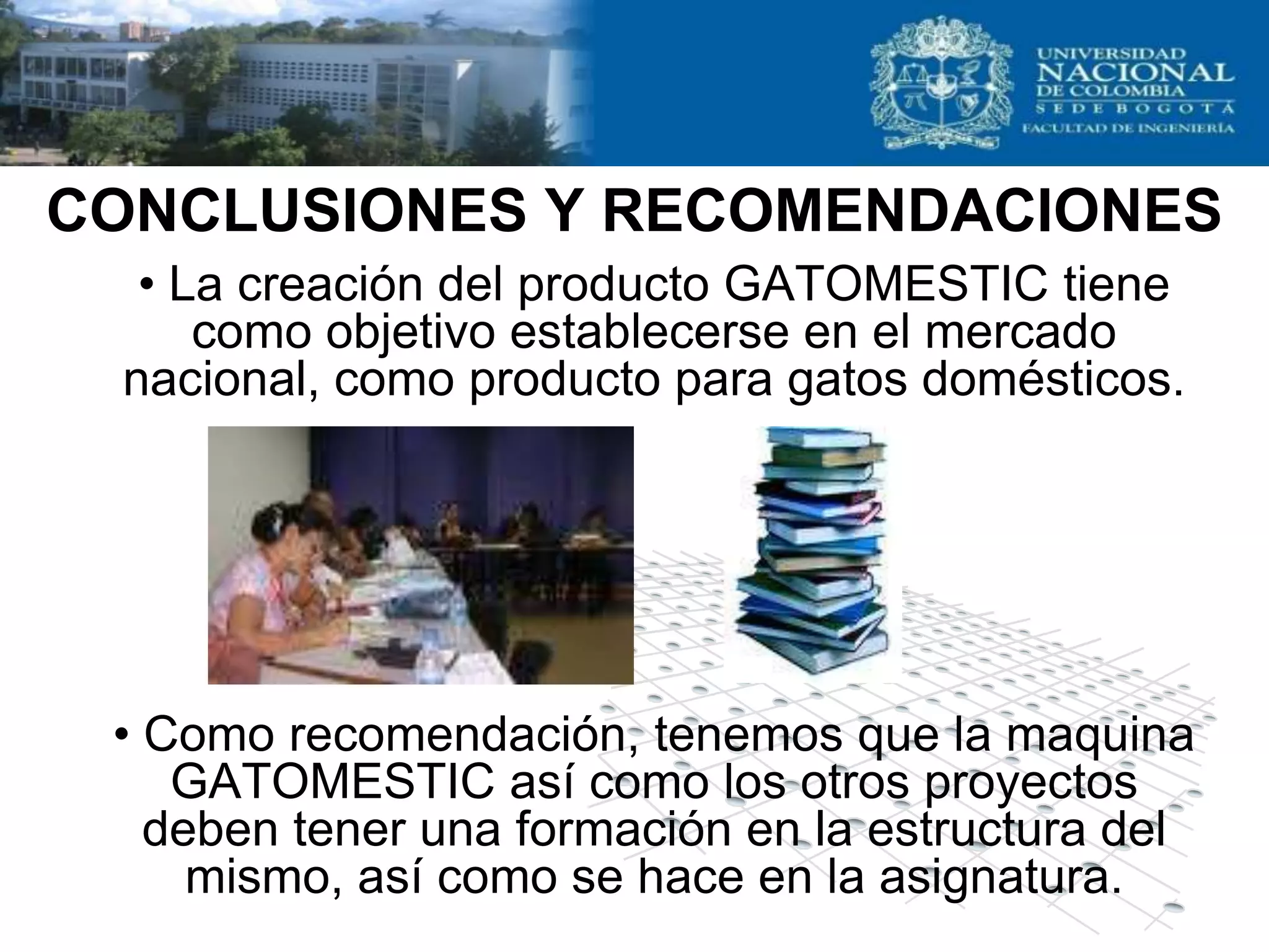 CONCLUSIONES Y RECOMENDACIONES
  • La creación del producto GATOMESTIC tiene
     como objetivo establecerse en el mercado
 nacional, como producto para gatos domésticos.




 • Como recomendación, tenemos que la maquina
    GATOMESTIC así como los otros proyectos
   deben tener una formación en la estructura del
     mismo, así como se hace en la asignatura.
 