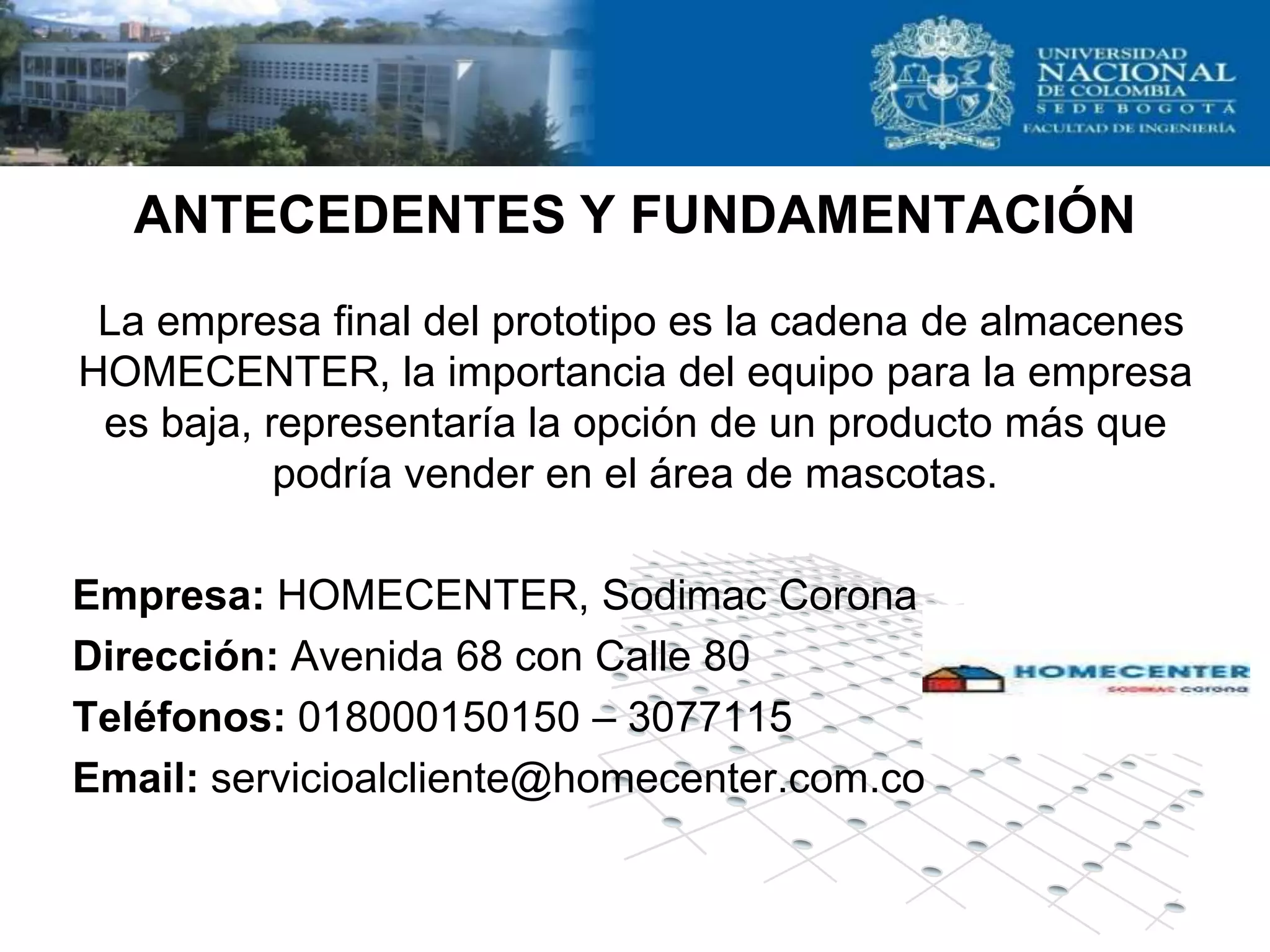 ANTECEDENTES Y FUNDAMENTACIÓN
 La empresa final del prototipo es la cadena de almacenes
HOMECENTER, la importancia del equipo para la empresa
 es baja, representaría la opción de un producto más que
           podría vender en el área de mascotas.

Empresa: HOMECENTER, Sodimac Corona
Dirección: Avenida 68 con Calle 80
Teléfonos: 018000150150 – 3077115
Email: servicioalcliente@homecenter.com.co
 