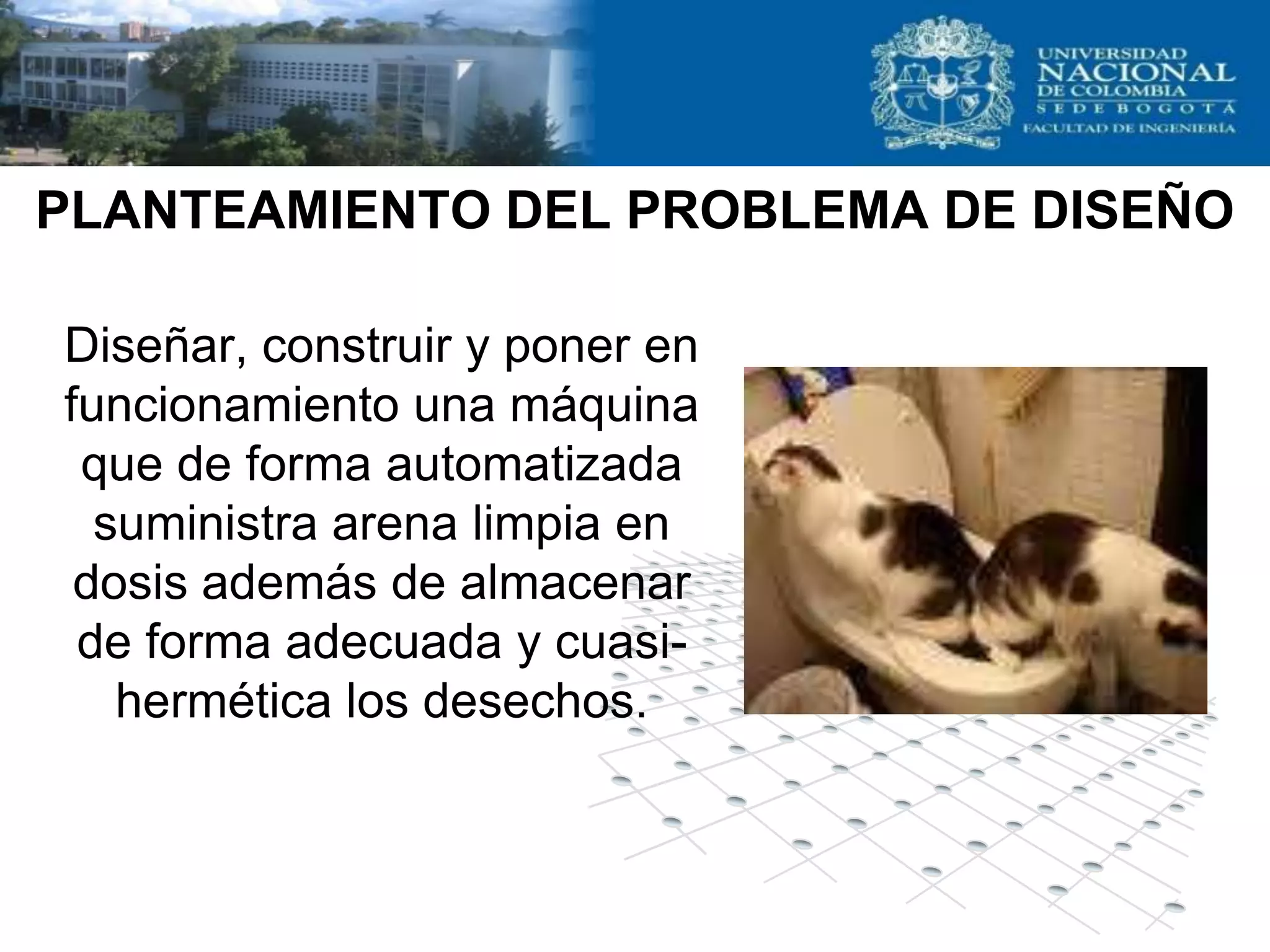 PLANTEAMIENTO DEL PROBLEMA DE DISEÑO

Diseñar, construir y poner en
funcionamiento una máquina
 que de forma automatizada
  suministra arena limpia en
 dosis además de almacenar
 de forma adecuada y cuasi-
   hermética los desechos.
 