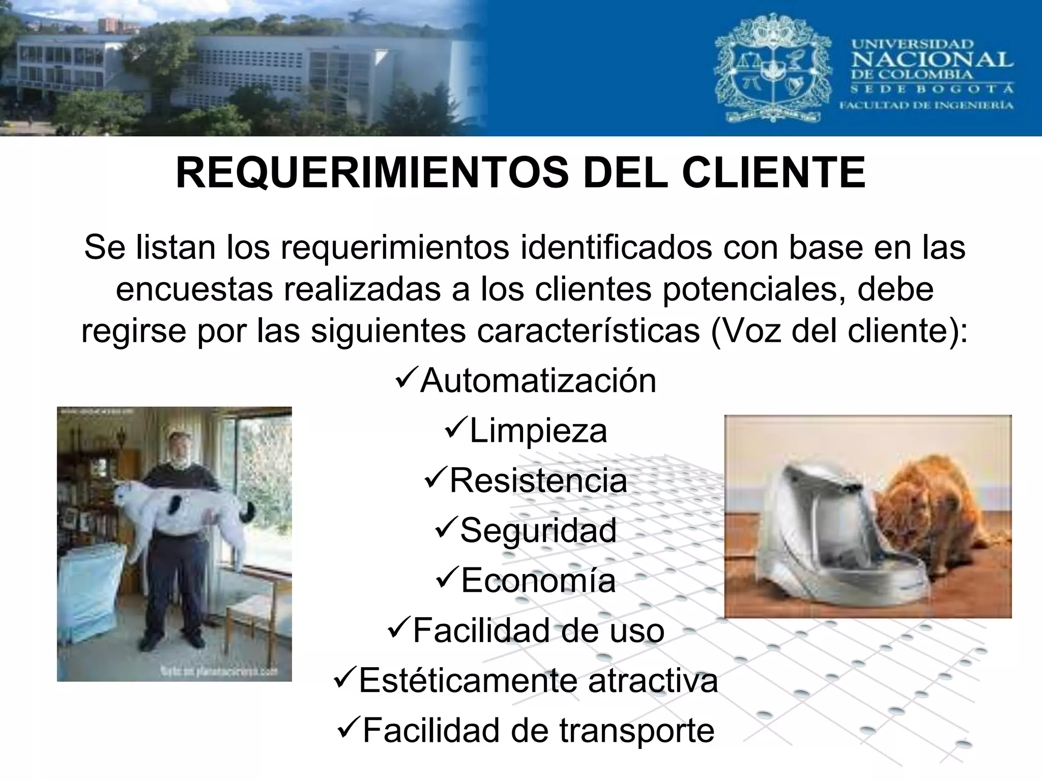 REQUERIMIENTOS DEL CLIENTE
Se listan los requerimientos identificados con base en las
  encuestas realizadas a los clientes potenciales, debe
regirse por las siguientes características (Voz del cliente):
                      Automatización
                         Limpieza
                       Resistencia
                        Seguridad
                        Economía
                     Facilidad de uso
                 Estéticamente atractiva
                  Facilidad de transporte
 