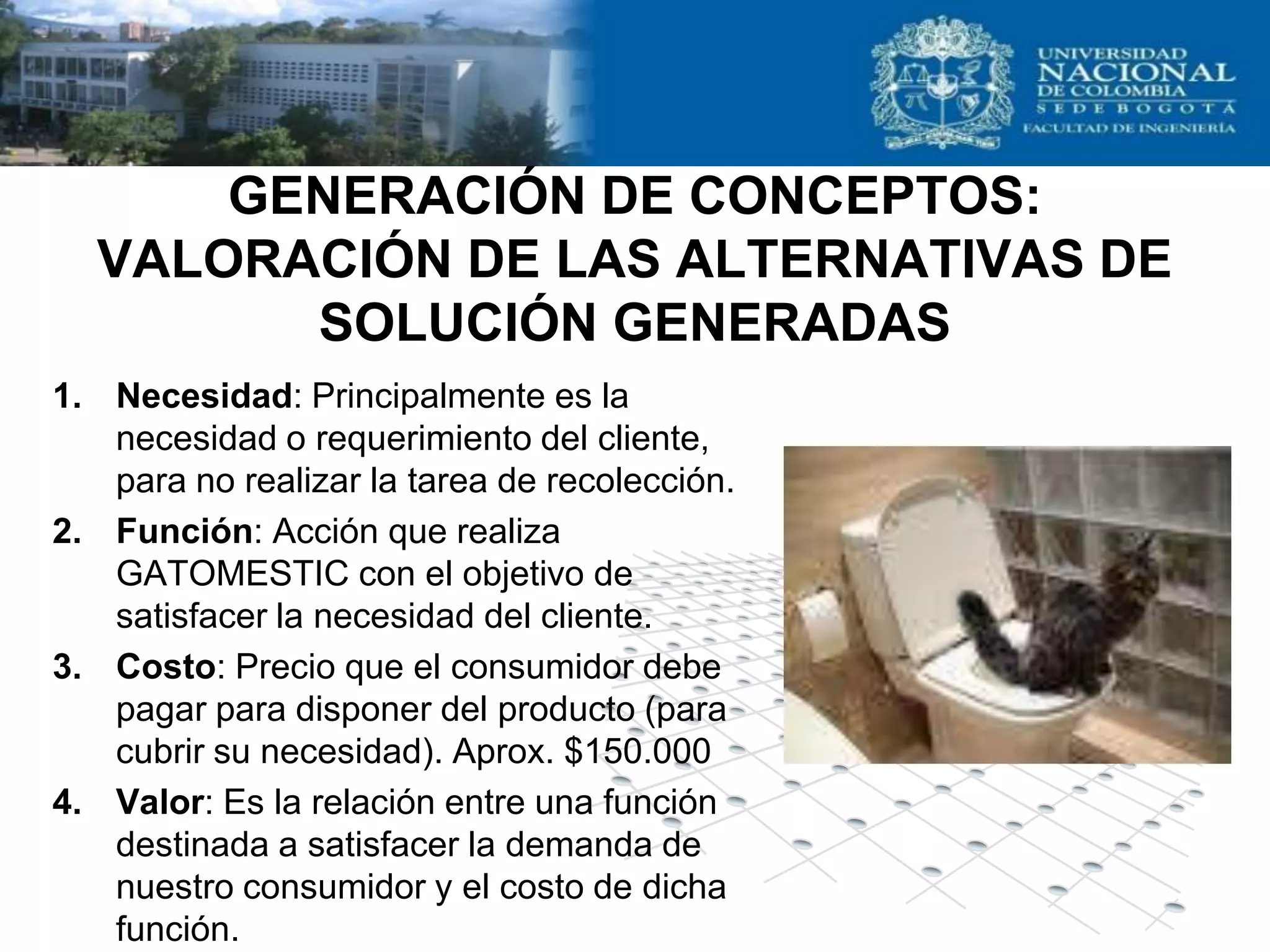 GENERACIÓN DE CONCEPTOS:
  VALORACIÓN DE LAS ALTERNATIVAS DE
        SOLUCIÓN GENERADAS
1. Necesidad: Principalmente es la
   necesidad o requerimiento del cliente,
   para no realizar la tarea de recolección.
2. Función: Acción que realiza
   GATOMESTIC con el objetivo de
   satisfacer la necesidad del cliente.
3. Costo: Precio que el consumidor debe
   pagar para disponer del producto (para
   cubrir su necesidad). Aprox. $150.000
4. Valor: Es la relación entre una función
   destinada a satisfacer la demanda de
   nuestro consumidor y el costo de dicha
   función.
 