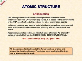 AATTOOMMIICC SSTTRRUUCCTTUURREE 
INTRODUCTION 
This Powerpoint show is one of several produced to help students 
understand selected GCSE Chemistry topics. It is based on the requirements 
of the AQA specification but is suitable for other examination boards. 
Individual students may use the material at home for revision purposes and 
it can also prove useful for classroom teaching with an interactive white 
board. 
Accompanying notes on this, and the full range of AS and A2 Chemistry 
topics, are available from the KNOCKHARDY SCIENCE WEBSITE at... 
www.knockhardy.org.uk/gcse.htm 
All diagrams and animations in this Powerpoint are original and 
created by Jonathan Hopton. Permission must be obtained for their 
use in any commercial work. 
All diagrams and animations in this Powerpoint are original and 
created by Jonathan Hopton. Permission must be obtained for their 
use in any commercial work. 
 