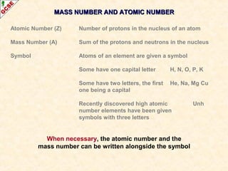 MASS NUMBER AANNDD AATTOOMMIICC NNUUMMBBEERR 
Atomic Number (Z) Number of protons in the nucleus of an atom 
Mass Number (A) Sum of the protons and neutrons in the nucleus 
Symbol Atoms of an element are given a symbol 
Some have one capital letter H, N, O, P, K 
Some have two letters, the first He, Na, Mg Cu 
one being a capital 
Recently discovered high atomic Unh 
number elements have been given 
symbols with three letters 
When necessary, the atomic number and the 
mass number can be written alongside the symbol 
 