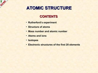 AATTOOMMIICC SSTTRRUUCCTTUURREE 
CCOONNTTEENNTTSS 
• Rutherford’s experiment 
• Structure of atoms 
• Mass number and atomic number 
• Atoms and ions 
• Isotopes 
• Electronic structures of the first 20 elements 
 