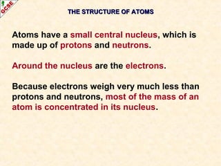 THE SSTTRRUUCCTTUURREE OOFF AATTOOMMSS 
Atoms have a small central nucleus, which is 
made up of protons and neutrons. 
Around the nucleus are the electrons. 
Because electrons weigh very much less than 
protons and neutrons, most of the mass of an 
atom is concentrated in its nucleus. 
 