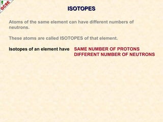 IISSOOTTOOPPEESS 
Atoms of the same element can have different numbers of 
neutrons. 
These atoms are called ISOTOPES of that element. 
Isotopes of an element have SAME NUMBER OF PROTONS 
DIFFERENT NUMBER OF NEUTRONS 
 