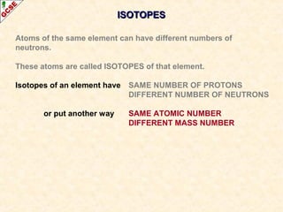 IISSOOTTOOPPEESS 
Atoms of the same element can have different numbers of 
neutrons. 
These atoms are called ISOTOPES of that element. 
Isotopes of an element have SAME NUMBER OF PROTONS 
DIFFERENT NUMBER OF NEUTRONS 
or put another way SAME ATOMIC NUMBER 
DIFFERENT MASS NUMBER 
 
